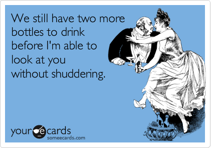 We still have two more
bottles to drink
before I'm able to
look at you
without shuddering. 