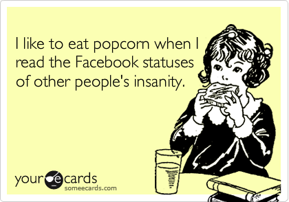 
I like to eat popcorn when I
read the Facebook statuses
of other people's insanity.