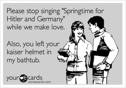 Please stop singing "Springtime for Hitler and Germany"
while we make love.
 
Also, you left your
kaiser helmet in
my bathtub.