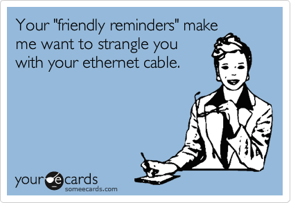 Your "friendly reminders" make
me want to strangle you 
with your ethernet cable.