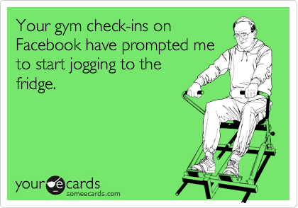 Your gym check-ins on
Facebook have prompted me
to start jogging to the
fridge. 