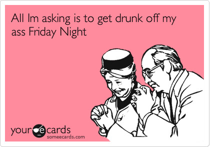 All Im asking is to get drunk off my ass Friday Night