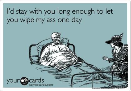 I'd stay with you long enough to let you wipe my ass one day