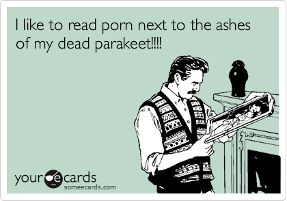 I like to read porn next to the ashes of my dead parakeet!!!!