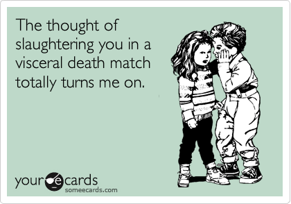 The thought of
slaughtering you in a
visceral death match
totally turns me on.