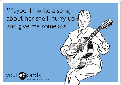 "Maybe if I write a song
about her she'll hurry up
and give me some ass!"