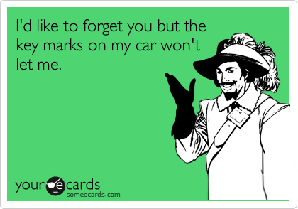 I'd like to forget you but the
key marks on my car won't
let me.
