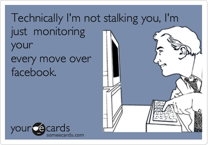 Technically I'm not stalking you, I'm just  monitoring
your
every move over
facebook.