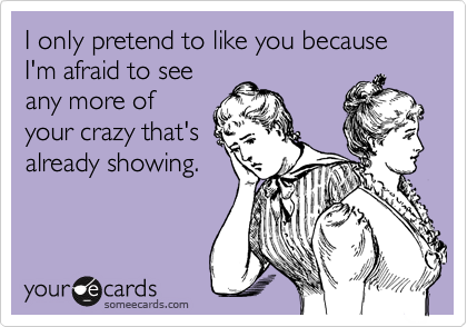 I only pretend to like you because I'm afraid to see
any more of
your crazy that's
already showing. 