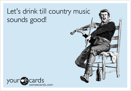 Let's drink till country music
sounds good! 
