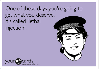 One of these days you're going to get what you deserve.
It's called 'lethal
injection'.