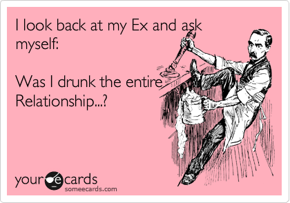 I look back at my Ex and ask
myself:    

Was I drunk the entire
Relationship...?