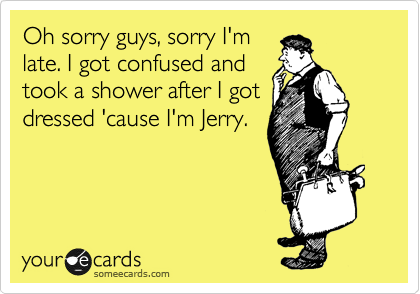 Oh sorry guys, sorry I'm
late. I got confused and
took a shower after I got
dressed 'cause I'm Jerry. 