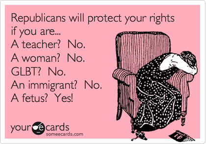 Republicans will protect your rights if you are...
A teacher?  No.
A woman?  No.
GLBT?  No.
An immigrant?  No.
A fetus?  Yes!