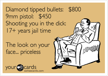 Diamond tipped bullets:   %24800
9mm pistol:   %24450
Shooting you in the dick:
17+ years jail time

The look on your
face... priceless