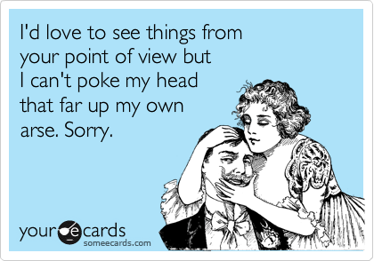 I'd love to see things from 
your point of view but
I can't poke my head 
that far up my own
arse. Sorry.