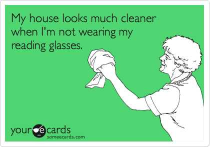 My house looks much cleaner when I'm not wearing my
reading glasses.