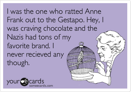 I was the one who ratted Anne Frank out to the Gestapo. Hey, I was craving chocolate and the
Nazis had tons of my
favorite brand. I
never recieved any
though.