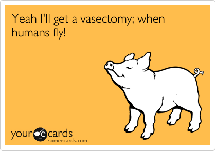 Yeah I'll get a vasectomy; when humans fly!