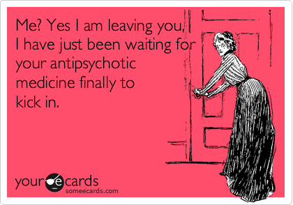 Me? Yes I am leaving you,
I have just been waiting for
your antipsychotic 
medicine finally to
kick in.