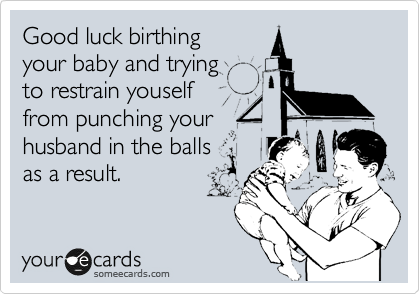 Good luck birthing
your baby and trying 
to restrain youself
from punching your 
husband in the balls 
as a result.