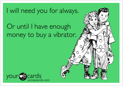 I will need you for always.

Or until I have enough
money to buy a vibrator.