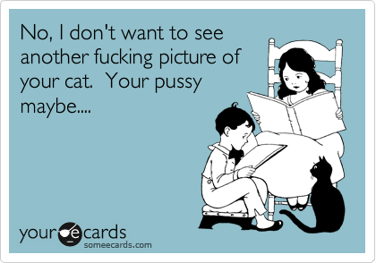 No, I don't want to see
another fucking picture of
your cat.  Your pussy
maybe....