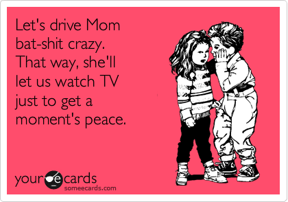 Let's drive Mom 
bat-shit crazy.  
That way, she'll
let us watch TV 
just to get a 
moment's peace.