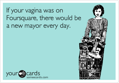 If your vagina was on
Foursquare, there would be
a new mayor every day.