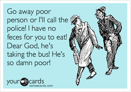 Go away poor
person or I'll call the
police! I have no
feces for you to eat! 
Dear God, he's
taking the bus! He's
so damn poor! 