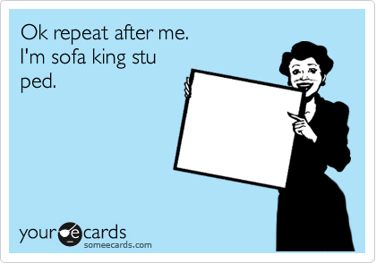 Ok repeat after me.
I'm sofa king stu
ped.