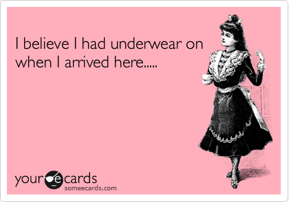 
I believe I had underwear on
when I arrived here.....