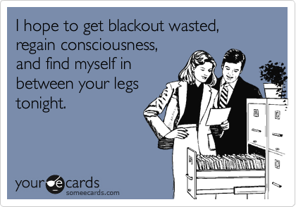 I hope to get blackout wasted,
regain consciousness,
and find myself in
between your legs
tonight.