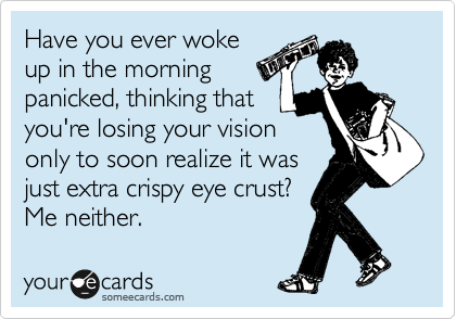 Have you ever woke
up in the morning
panicked, thinking that
you're losing your vision
only to soon realize it was
just extra crispy eye crust?
Me neither. 