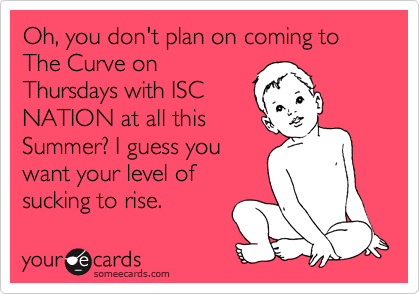 Oh, you don't plan on coming to The Curve on
Thursdays with ISC
NATION at all this
Summer? I guess you
want your level of
sucking to rise.  