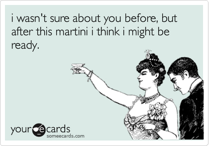 i wasn't sure about you before, but after this martini i think i might be ready.