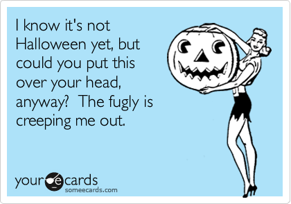 I know it's not
Halloween yet, but
could you put this 
over your head,
anyway?  The fugly is
creeping me out.