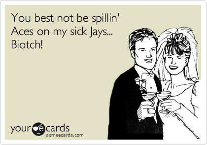 You best not be spillin' 
Aces on my sick Jays...
Biotch!