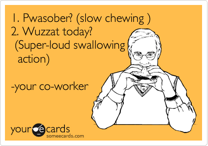 1. Pwasober? %28slow chewing %29
2. Wuzzat today?
 %28Super-loud swallowing
  action%29

-your co-worker 