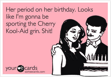 Her period on her birthday. Looks like I'm gonna be
sporting the Cherry
Kool-Aid grin. Shit!
