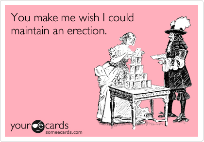 You make me wish I could
maintain an erection.