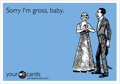 Sorry I'm gross, baby.