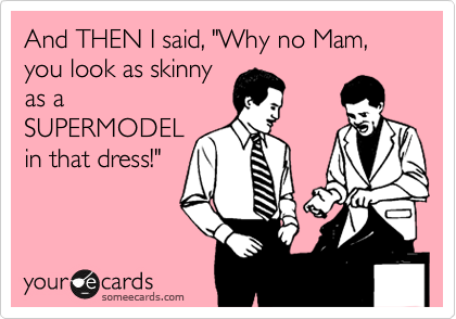 And THEN I said, "Why no Mam, you look as skinny
as a
SUPERMODEL
in that dress!"