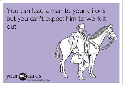 You can lead a man to your clitoris but you can't expect him to work it out.