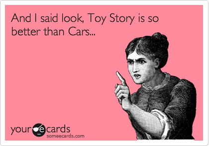 And I said look, Toy Story is so better than Cars...
