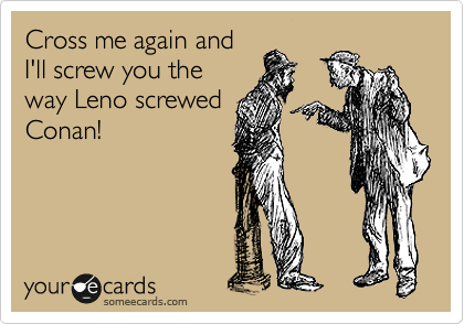 Cross me again and
I'll screw you the
way Leno screwed
Conan!