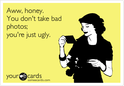 Aww, honey.  
You don't take bad 
photos; 
you're just ugly.