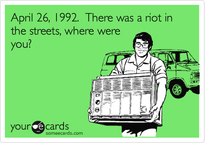 April 26, 1992.  There was a riot in the streets, where were
you? 