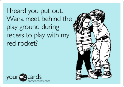 I heard you put out. 
Wana meet behind the
play ground during
recess to play with my
red rocket?