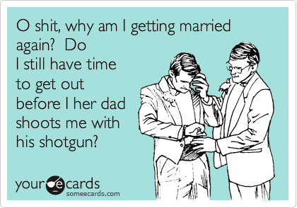 O shit, why am I getting married again?  Do
I still have time
to get out
before I her dad 
shoots me with
his shotgun?